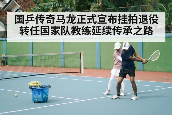 国乒传奇马龙正式宣布挂拍退役转任国家队教练延续传承之路（kaiyun）