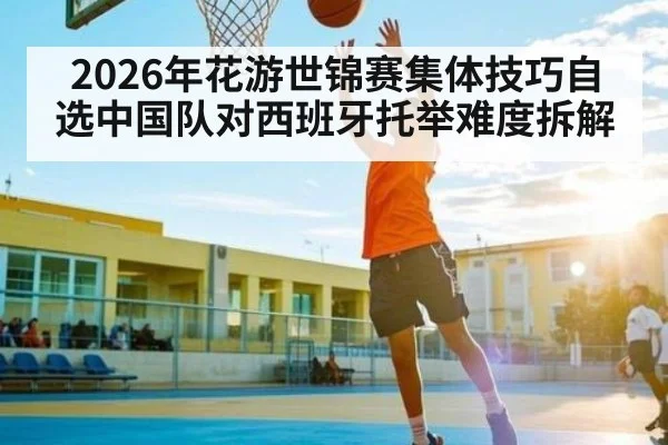 2026年花游世锦赛集体技巧自选中国队对西班牙托举难度拆解（kaiyun）